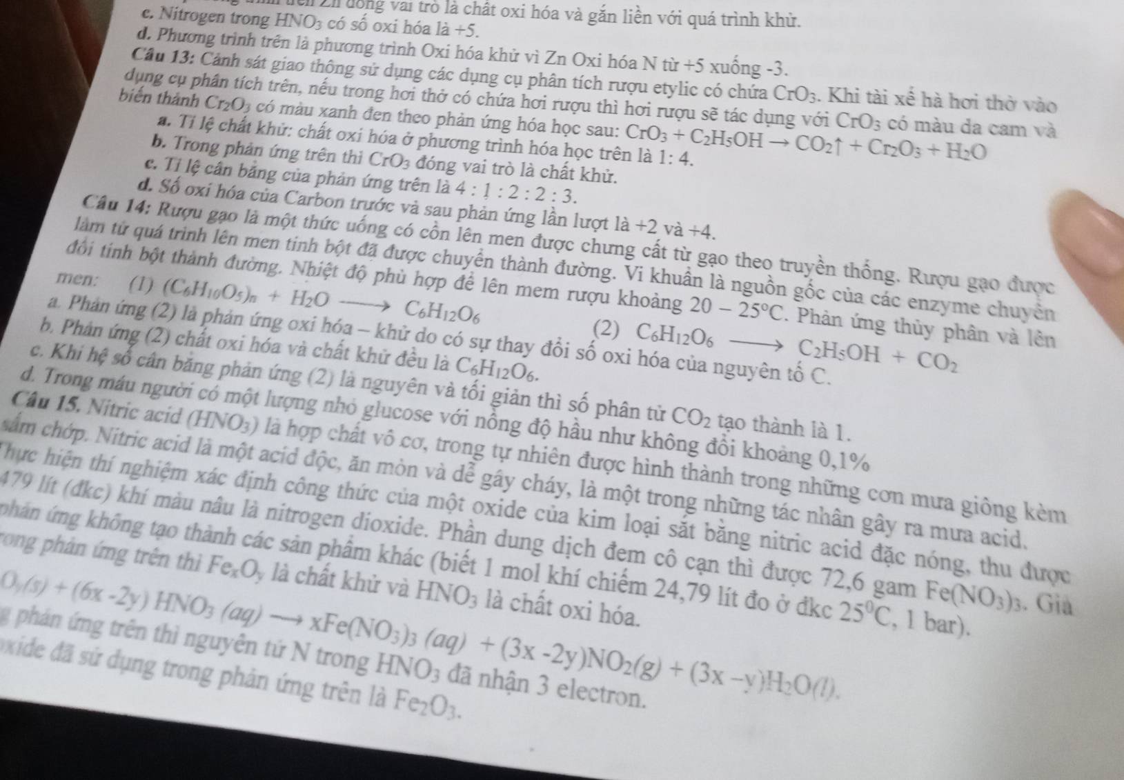 Tễn Zh dồng vai trò là chất oxi hóa và gắn liền với quá trình khử.
c. Nitrogen trong H NO_3 có số oxi hóa là +5.
d. Phương trình trên là phương trình Oxi hóa khử vì Zn Oxi hóa N từ +5 xuống -3.
Câu 13: Cảnh sát giao thộng sử dụng các dụng cụ phân tích rượu etylic có chứa CrO_3. Khi tài xế hà hơi thờ vào
dụng cụ phân tích trên, nếu trong hơi thở có chứa hơi rượu thì hơi rượu sẽ tác dụng với CrO_3 có màu da cam và
biến thành Cr_2O_3 có màu xanh đen theo phản ứng hóa học sau: CrO_3+C_2H_5OHto CO_2uparrow +Cr_2O_3+H_2O
a. Tỉ lệ chất khử: chất oxi hóa ở phương trình hóa học trên là 1:4.
b. Trong phản ứng trên thì CrO_3 đóng vai trò là chất khử.
c. Tỉ lệ cân băng của phản ứng trên là 4:1:2:2:3.
d. Số oxi hóa của Carbon trước và sau phản ứng lần lượt 1dot a+2 va+4.
Câu 14: Rượu gạo là một thức uống có cồn lên men được chưng cất từ gạo theo truyền thống. Rượu gạo được
làm từ quá trình lên men tinh bột đã được chuyển thành đường. Vi khuần là nguồn gốc của các enzyme chuyên
men: (1) (C_6H_10O_5)_n+H_2Oto C_6H_12O_6
đổi tinh bột thành đường. Nhiệt độ phù hợp để lên mem rượu khoảng 20-25°C. Phản ứng thủy phân và lên
(2) C_6H_12O_6to C_2H_5OH+CO_2
a. Phản ứng (2) là phản ứng oxi hóa - khử do có sự thay đổi số oxi hóa của nguyên tố C.
b. Phản ứng (2) chất oxi hóa và chất khử đều là C_6H_12O_6.
c. Khi hệ số cân băng phản ứng (2) là nguyên và tối giản thì số phân từ CO_2 tạo thành là 1.
d. Trong máu người có một lượng nhỏ glucose với nồng độ hầu như không đổi khoảng 0,1%
Câu 15. Nitric acid (H (NO_3) là là hợp chất vô cơ, trong tự nhiên được hình thành trong những cơn mưa giông kèm
sắm chớp. Nitric acid là một acid độc, ăn mòn và dễ gây cháy, là một trong những tác nhân gây ra mưa acid.
Thực hiện thí nghiệm xác định công thức của một oxide của kim loại sắt bằng nitric acid đặc nóng, thu được
479 lít (đkc) khí màu nâu là nitrogen dioxide. Phần dung dịch đem cô cạn thì được 72,6 gam
phán ứng không tạo thành các sản phẩm khác (biết 1 mol khí chiếm 24,79 lít đo ở đkc
rong phản ứng trên thì Fe_xO y là chất khử và HNO_3 là chất oxi hóa.
O_3(s)+(6x-2y)HNO_3(aq)to xFe(NO_3)_3(aq)+(3x-2y)NO_2(g)+(3x-y)H_2O(l). 25°C Fe(NO_3)_3. Gia
, 1 bar).
g phán ứng trên thì nguyên tứ N trong H NO đã nhận 3 electron.
Oxide đã sứ dụng trong phản ứng trên là Fe_2O_3.