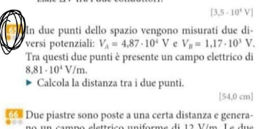 [3,5· 10^4V]
In due punti dello spazio vengono misurati due di- 
versi potenziali: V_A=4,87· 10^4V e V_B=1,17· 10^3V. 
Tra questi due punti è presente un campo elettrico di
8,81· 10^4V/m. 
Calcola la distanza tra i due punti.
[54,0 cm]
66 Due piastre sono poste a una certa distanza e genera- 
elettrico uniforme di 12 Vím Le due