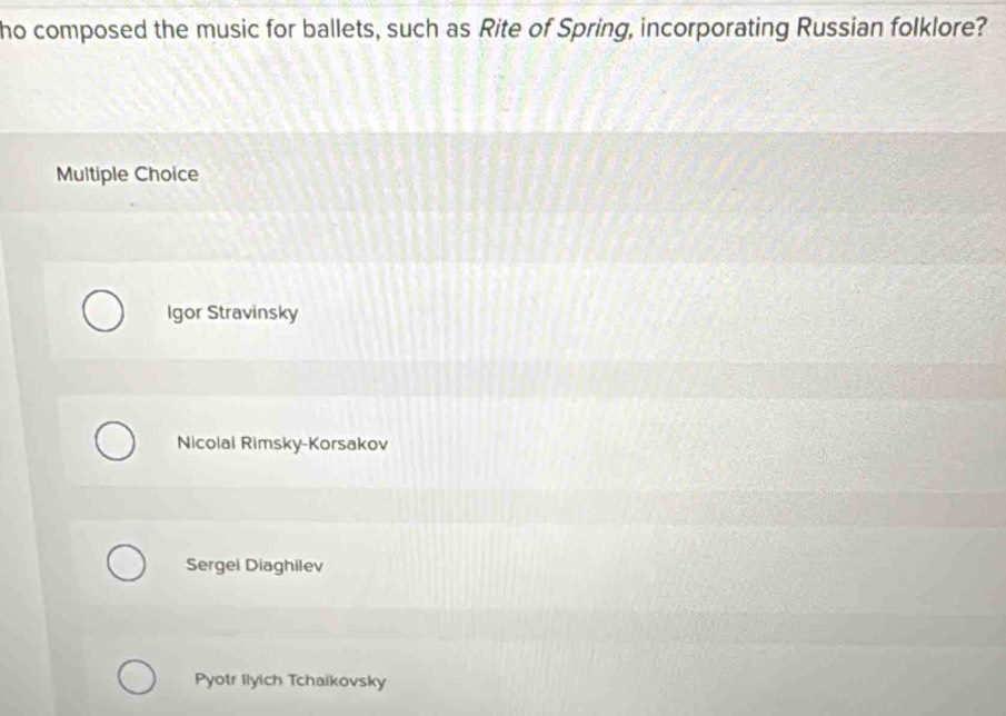 ho composed the music for ballets, such as Rite of Spring, incorporating Russian folklore?
Multiple Choice
Igor Stravinsky
Nicolai Rimsky-Korsakov
Sergei Diaghilev
Pyotr Ilyich Tchaikovsky