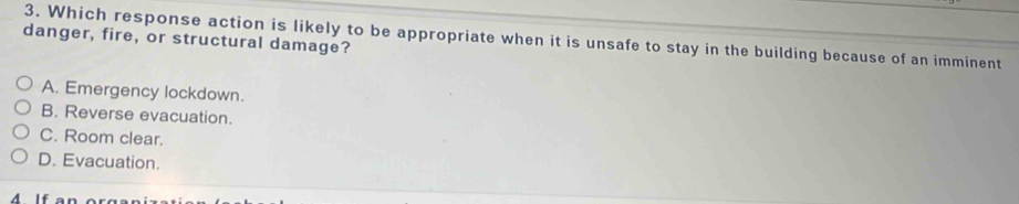 Which response action is likely to be appropriate when it is unsafe to stay in the building because of an imminent
danger, fire, or structural damage?
A. Emergency lockdown.
B. Reverse evacuation.
C. Room clear.
D. Evacuation.