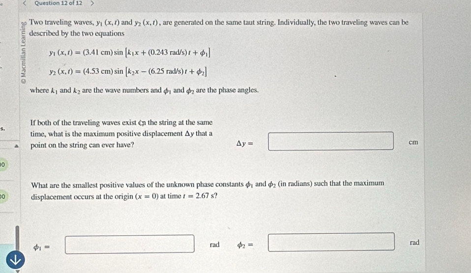 Two traveling waves, y_1(x,t) and y_2(x,t) , are generated on the same taut string. Individually, the two traveling waves can be
described by the two equations
= y_1(x,t)=(3.41cm)sin [k_1x+(0.243rad/s)t+phi _1]
y_2(x,t)=(4.53cm)sin [k_2x-(6.25rad/s)t+phi _2]
where k_1 and k_2 are the wave numbers and phi _1 and phi _2 are the phase angles.
If both of the traveling waves exist on the string at the same
s.
time, what is the maximum positive displacement Δy that a △ y=□
point on the string can ever have? cm
0
What are the smallest positive values of the unknown phase constants phi _1 and phi _2 (in radians) such that the maximum
00 displacement occurs at the origin (x=0) at time t=2.67 s?
phi _1=□ rad phi _2=□ rad