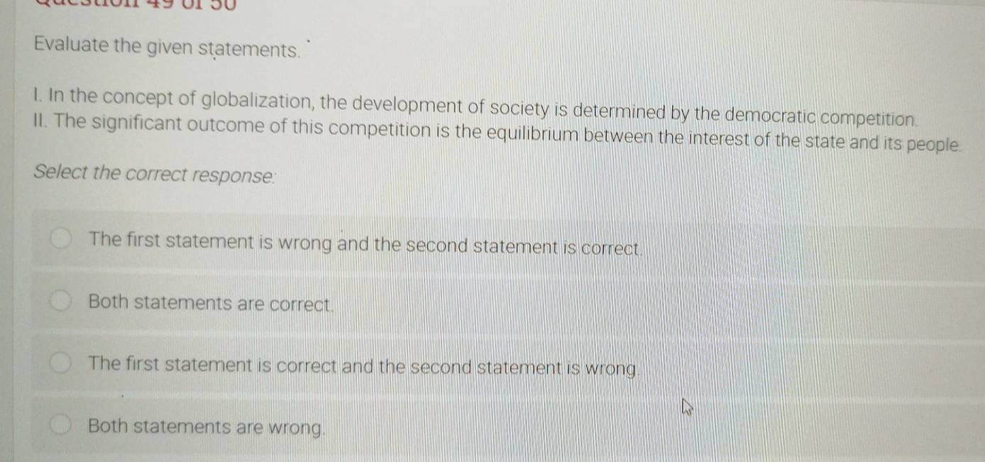 149 01 50
Evaluate the given statements.
I. In the concept of globalization, the development of society is determined by the democratic competition.
II. The significant outcome of this competition is the equilibrium between the interest of the state and its people.
Select the correct response:
The first statement is wrong and the second statement is correct.
Both statements are correct.
The first statement is correct and the second statement is wrong.
Both statements are wrong.