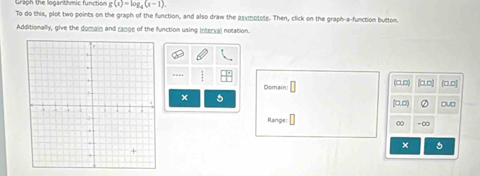 Graph the logarithmic function g(x)=log _4(x-1). 
To do this, plot two points on the graph of the function, and also draw the asymptote. Then, click on the graph-a-function button. 
Additionally, give the domain and range of the function using interval notation. 
…. 
(□,□) 
Domain: [□,□] (□,□] 
× 
[□,□) 
Range:
∞ -∞ 
× s