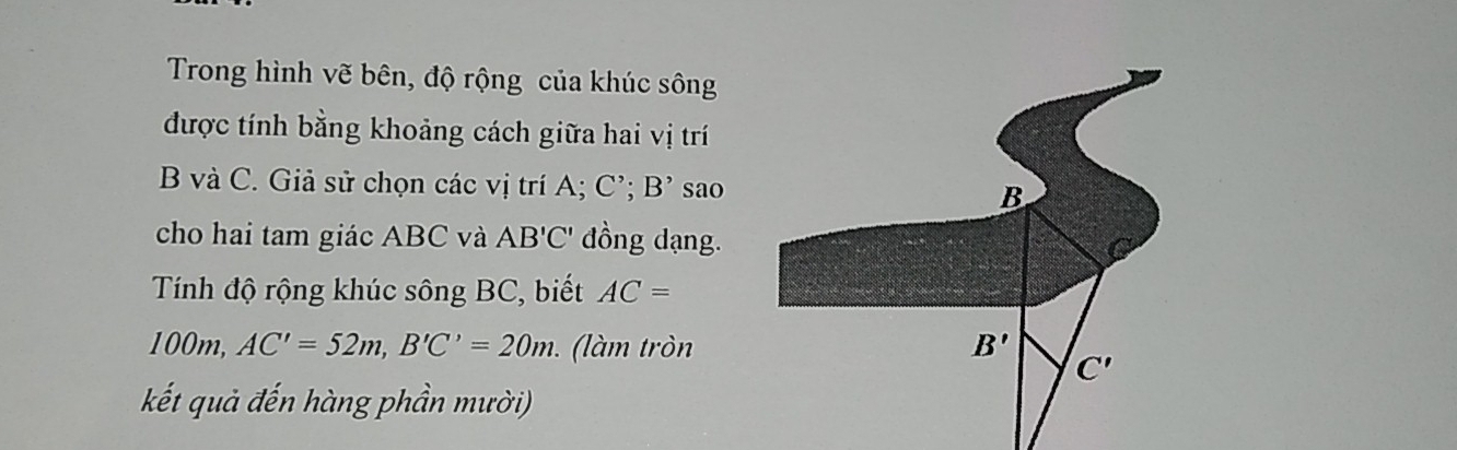 Trong hình vẽ bên, độ rộng của khúc sông 
được tính bằng khoảng cách giữa hai vị trí
B và C. Giả sử chọn các vị trí A C'; B' sao
B
cho hai tam giác ABC và AB'C' đồng dạng. 
Tính độ rộng khúc sông BC, biết AC=
100m, AC'=52m, B'C'=20m (làm tròn B'
C'
kết quả đến hàng phần mười)