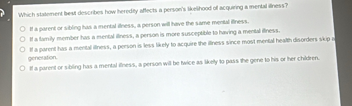 Which statement best describes how heredity affects a person's likelihood of acquiring a mental illness?
If a parent or sibling has a mental illness, a person will have the same mental illness.
If a family member has a mental illness, a person is more susceptible to having a mental illness.
If a parent has a mental illness, a person is less likely to acquire the illness since most mental health disorders skip a
generation.
If a parent or sibling has a mental illness, a person will be twice as likely to pass the gene to his or her children.