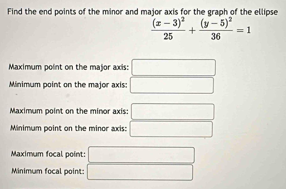 Find the end points of the minor and major axis for the graph of the ellipse
frac (x-3)^225+frac (y-5)^236=1
Maximum point on the major axis: ^
Minimum point on the major axis: □^(□)□ 
Maximum point on the minor axis: □ □ 
Minimum point on the minor axis:
□ 
Maximum focal point:...
Minimum focal point: