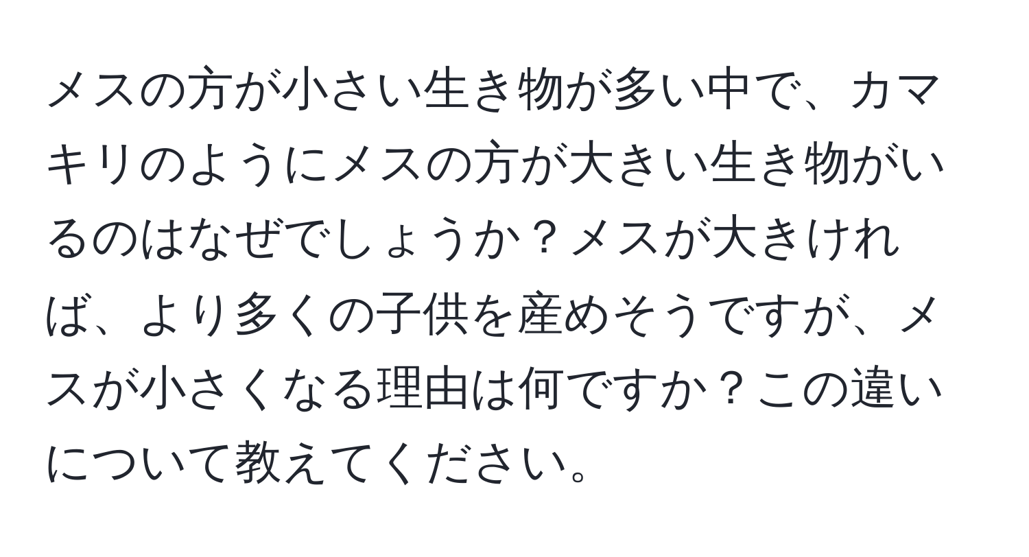 メスの方が小さい生き物が多い中で、カマキリのようにメスの方が大きい生き物がいるのはなぜでしょうか？メスが大きければ、より多くの子供を産めそうですが、メスが小さくなる理由は何ですか？この違いについて教えてください。