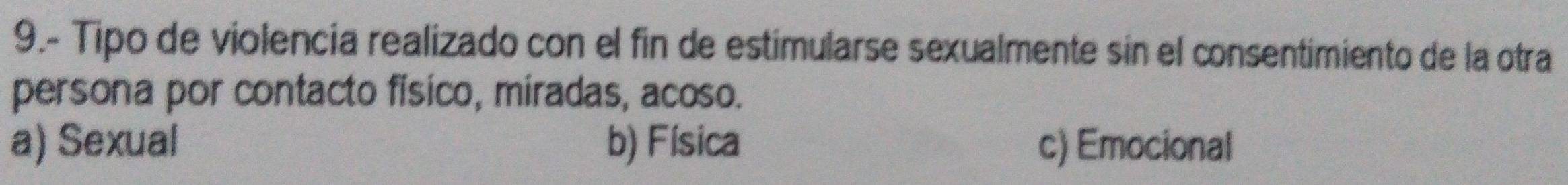 9.- Tipo de violencia realizado con el fin de estimularse sexualmente sin el consentimiento de la otra
persona por contacto físico, miradas, acoso.
a) Sexual b) Física c) Emocional