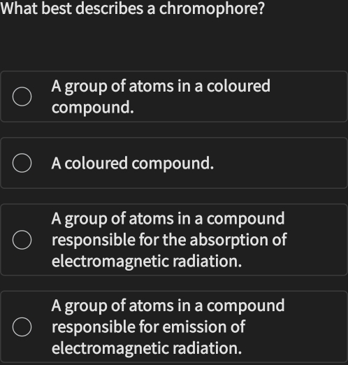 What best describes a chromophore?
A group of atoms in a coloured
compound.
A coloured compound.
A group of atoms in a compound
responsible for the absorption of
electromagnetic radiation.
A group of atoms in a compound
responsible for emission of
electromagnetic radiation.