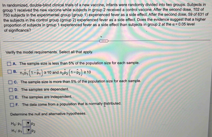 In randomized, double-blind clinical trials of a new vaccine, infants were randomly divided into two groups. Subjects in
group 1 received the new vaccine while subjects in group 2 received a control vaccine. After the second dose, 102 of
750 subjects in the experimental group (group 1) experienced fever as a side effect. After the second dose, 59 of 631 of
the subjects in the control group (group 2) experienced fever as a side effect. Does the evidence suggest that a higher
proportion of subjects in group 1 experienced fever as a side effect than subjects in group 2 at the alpha =0.05 level
of significance?
Verify the model requirements. Select all that apply.
A. The sample size is less than 5% of the population size for each sample.
B. n_1hat p_1(1-hat p_1)≥ 10 and n_2hat p_2(1-hat p_2)≥ 10
C. The sample size is more than 5% of the population size for each sample.
D. The samples are dependent.
E. The samples are independent.
F. The data come from a population that is normally fistributed.
Determine the null and alternative hypotheses.
H_0:p_1□ P_2p_2
H_1:p_1□ P_2