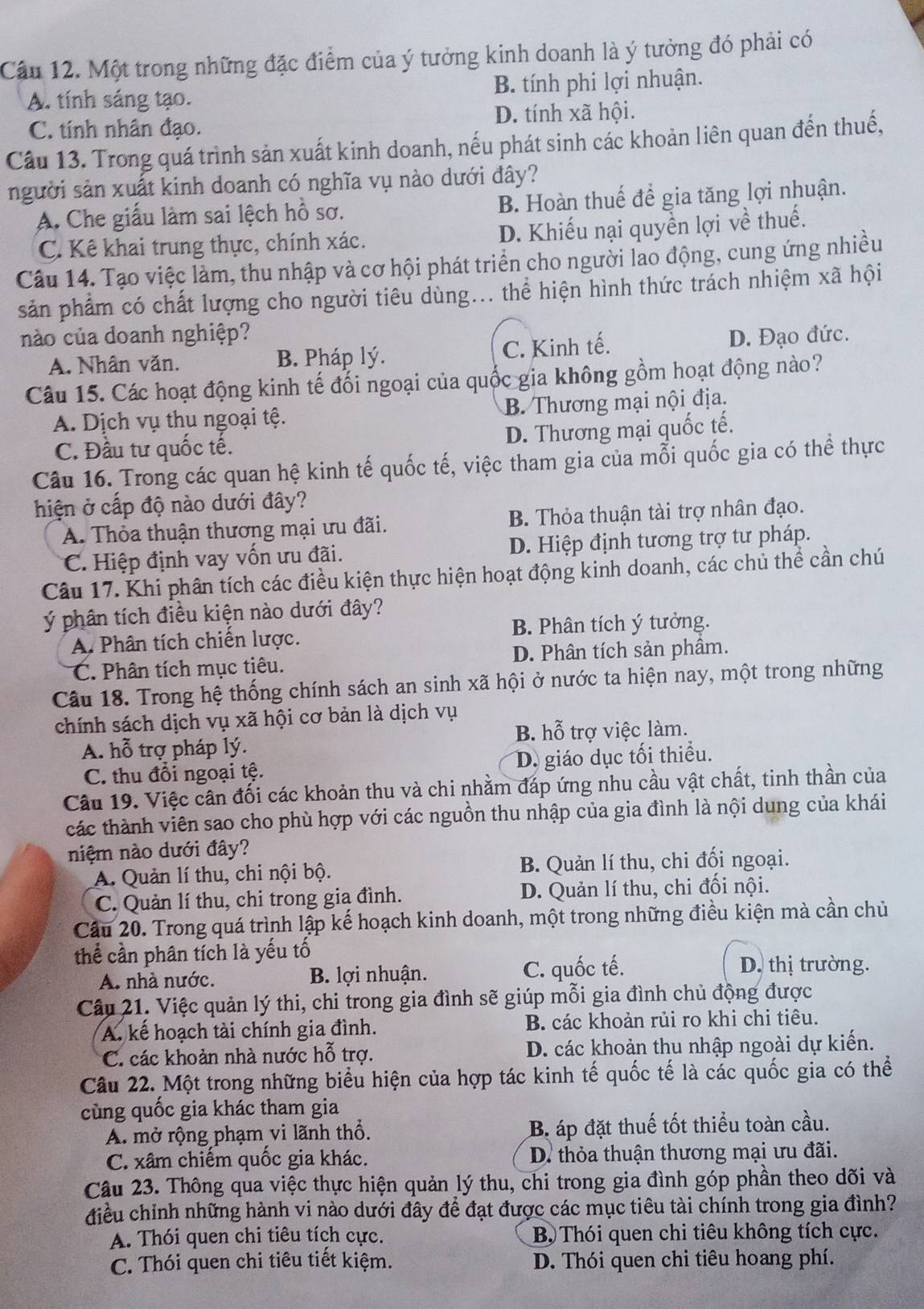 Cầu 12. Một trong những đặc điểm của ý tưởng kinh doanh là ý tưởng đó phải có
A. tính sáng tạo. B. tính phi lợi nhuận.
C. tính nhân đạo. D. tính xã hội.
Câu 13. Trong quá trình sản xuất kinh doanh, nếu phát sinh các khoản liên quan đến thuế,
người sản xuất kinh doanh có nghĩa vụ nào dưới đây?
A. Che giấu làm sai lệch hồ sơ. B. Hoàn thuế để gia tăng lợi nhuận.
C. Kê khai trung thực, chính xác. D. Khiếu nại quyền lợi về thuế.
Câu 14. Tạo việc làm, thu nhập và cơ hội phát triển cho người lao động, cung ứng nhiều
sản phẩm có chất lượng cho người tiêu dùng... thể hiện hình thức trách nhiệm xã hội
nào của doanh nghiệp? D. Đạo đức.
A. Nhân văn. B. Pháp lý. C. Kinh tế.
Câu 15. Các hoạt động kinh tế đối ngoại của quốc gia không gồm hoạt động nào?
A. Dịch vụ thu ngoại tệ. B. Thương mại nội địa.
D. Thương mại quốc tế.
C. Đầu tư quốc tế.
Câu 16. Trong các quan hệ kinh tế quốc tế, việc tham gia của mỗi quốc gia có thể thực
hiện ở cấp độ nào dưới đây?
A. Thỏa thuận thương mại ưu đãi. B. Thỏa thuận tài trợ nhân đạo.
C. Hiệp định vay vốn ưu đãi. D. Hiệp định tương trợ tư pháp.
Câu 17. Khi phân tích các điều kiện thực hiện hoạt động kinh doanh, các chủ thể cần chú
ý phân tích điều kiện nào dưới đây?
A. Phân tích chiến lược. B. Phân tích ý tưởng.
C. Phân tích mục tiêu. D. Phân tích sản phầm.
Câu 18. Trong hệ thống chính sách an sinh xã hội ở nước ta hiện nay, một trong những
chính sách dịch vụ xã hội cơ bản là dịch vụ
A. hỗ trợ pháp lý. B. hỗ trợ việc làm.
C. thu đổi ngoại tệ. D. giáo dục tối thiểu.
Câu 19. Việc cần đối các khoản thu và chi nhằm đáp ứng nhu cầu vật chất, tinh thần của
các thành viên sao cho phù hợp với các nguồn thu nhập của gia đình là nội dung của khái
niệm nào dưới đây?
A. Quản lí thu, chi nội bộ. B. Quản lí thu, chi đối ngoại.
C. Quản lí thu, chi trong gia đình. D. Quản lí thu, chi đối nội.
Câu 20. Trong quá trình lập kế hoạch kinh doanh, một trong những điều kiện mà cần chủ
thể cần phân tích là yếu tố
A. nhà nước. B. lợi nhuận. C. quốc tế.
D. thị trường.
Câu 21. Việc quản lý thi, chi trong gia đình sẽ giúp mỗi gia đình chủ động được
A. kế hoạch tài chính gia đình. B. các khoản rủi ro khi chi tiêu.
C. các khoản nhà nước hỗ trợ. D. các khoản thu nhập ngoài dự kiến.
Câu 22. Một trong những biểu hiện của hợp tác kinh tế quốc tế là các quốc gia có thể
cùng quốc gia khác tham gia
A. mở rộng phạm vi lãnh thổ. B. áp đặt thuế tốt thiểu toàn cầu.
C. xâm chiếm quốc gia khác.  D. thỏa thuận thương mại ưu đãi.
Câu 23. Thông qua việc thực hiện quản lý thu, chi trong gia đình góp phần theo dõi và
điều chỉnh những hành vi nào dưới đây để đạt được các mục tiêu tài chính trong gia đình?
A. Thói quen chi tiêu tích cực.  B  Thói quen chi tiêu không tích cực.
C. Thói quen chi tiêu tiết kiệm. D. Thói quen chi tiêu hoang phí.