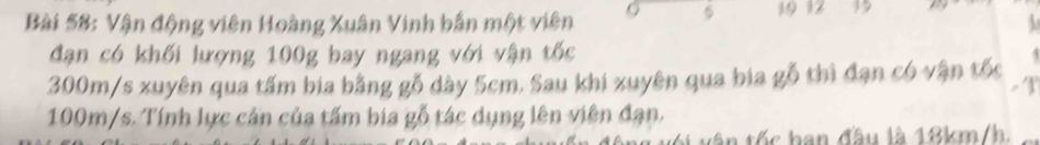 5 19 12 39 
Bài 58: Vận động viên Hoàng Xuân Vinh bắn một viên  
đạn có khối lượng 100g bay ngang với vận tốc
300m/s xuyên qua tấm bia bằng gỗ dày 5cm. Sau khi xuyên qua bia gỗ thì đạn có vận tốc .
- 1
100m/s. Tính lực cản của tấm bia gỗ tác dụng lên viên đạn. 
tên tốc ban đầu là 18km/h.