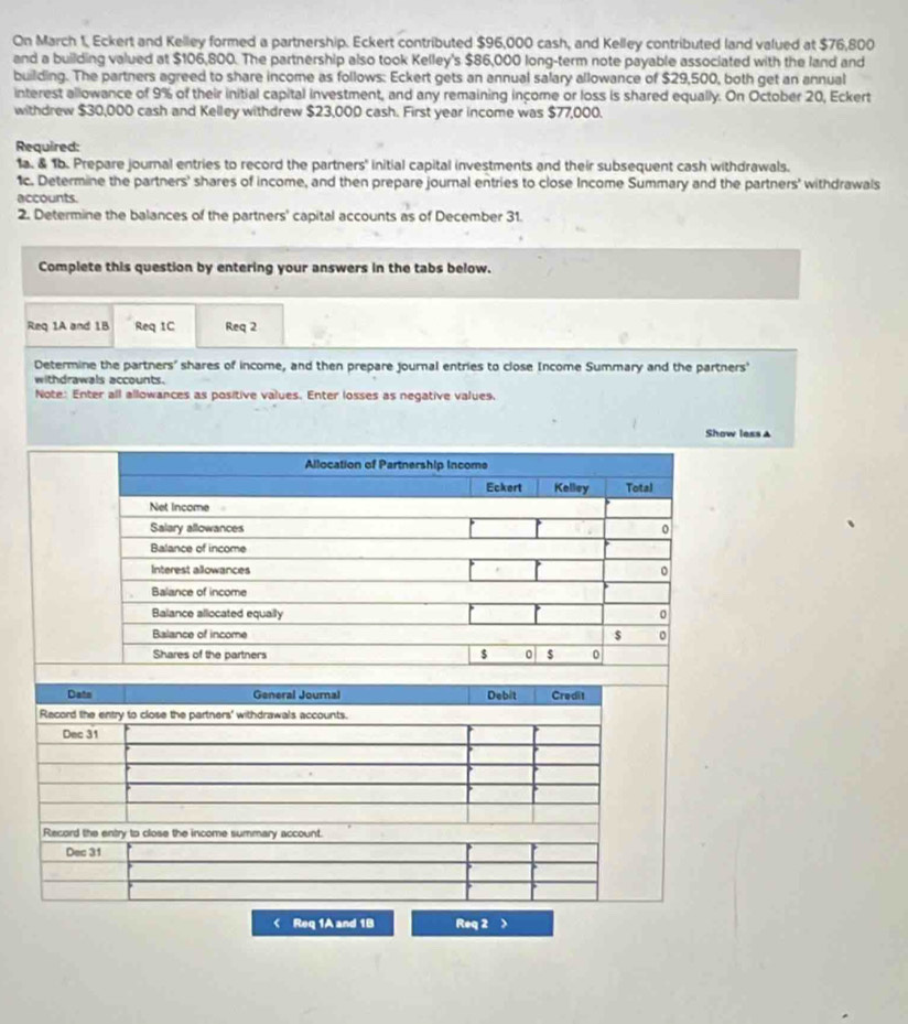 On March 1, Eckert and Kelley formed a partnership. Eckert contributed $96,000 cash, and Kelley contributed land valued at $76,800
and a building valued at $106,800. The partnership also took Kelley's $86,000 long-term note payable associated with the land and 
building. The partners agreed to share income as follows: Eckert gets an annual salary allowance of $29,500, both get an annual 
interest allowance of 9% of their initial capital investment, and any remaining income or loss is shared equally. On October 20, Eckert 
withdrew $30,000 cash and Kelley withdrew $23,000 cash. First year income was $77,000. 
Required: 
1a. & 1b. Prepare journal entries to record the partners' initial capital investments and their subsequent cash withdrawals. 
1c. Determine the partners' shares of income, and then prepare journal entries to close Income Summary and the partners' withdrawals 
accounts. 
2. Determine the balances of the partners' capital accounts as of December 31. 
Complete this question by entering your answers in the tabs below. 
Req 1A and 1B Req 1C Req 2 
Determine the partners' shares of income, and then prepare journal entries to close Income Summary and the partners' 
withdrawals accounts. 
Note: Enter all allowances as positive values. Enter losses as negative values. 
Show less ▲ 
< Req 1A and  1B Req 2