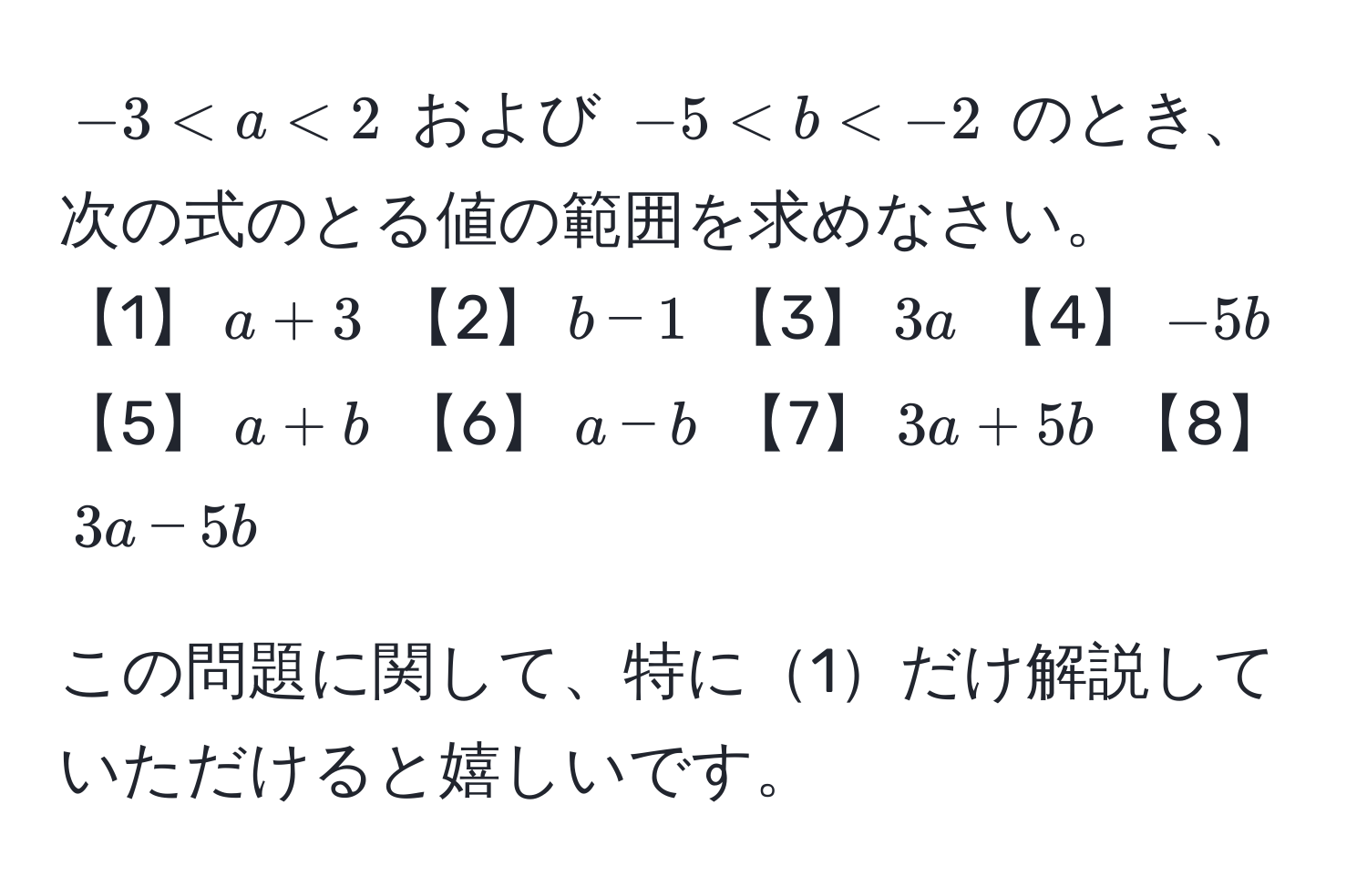 $-3 < a < 2$ および $-5 < b < -2$ のとき、次の式のとる値の範囲を求めなさい。  
【1】$a + 3$ 【2】$b - 1$ 【3】$3a$ 【4】$-5b$ 【5】$a + b$ 【6】$a - b$ 【7】$3a + 5b$ 【8】$3a - 5b$  

この問題に関して、特に1だけ解説していただけると嬉しいです。