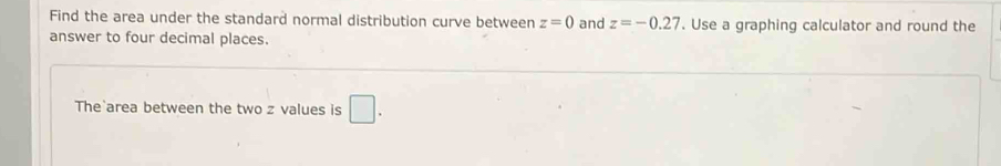 Find the area under the standard normal distribution curve between z=0 and z=-0.27. Use a graphing calculator and round the 
answer to four decimal places. 
The area between the two z values is □.