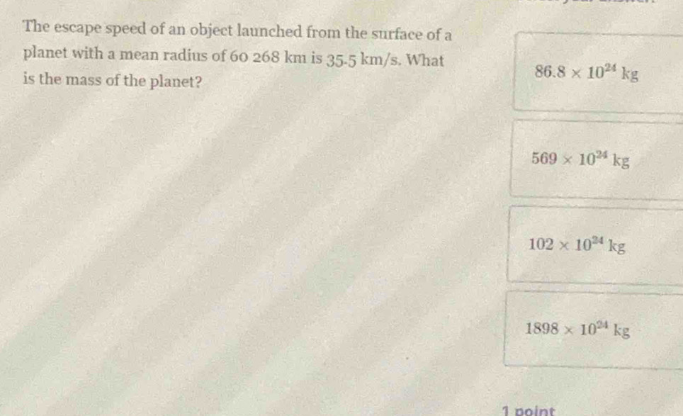 The escape speed of an object launched from the surface of a
planet with a mean radius of 60 268 km is 35.5 km/s. What
is the mass of the planet?
86.8* 10^(24)kg
569* 10^(24)kg
102* 10^(24)kg
1898* 10^(24)kg
1 point