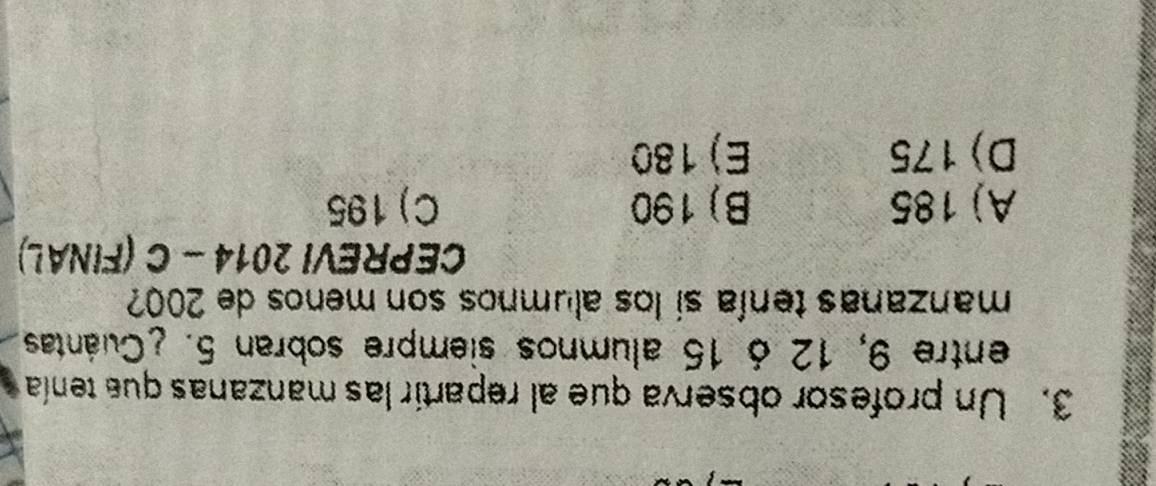 Un profesor observa que al repartir las manzanas que tenía
entre 9, 12 ó 15 alumnos siempre sobran 5. ¿Cuántas
manzanas tenía sí los alumnos son menos de 200
CEPREVI 2014-C (FINAL)
A) 185 B) 190 C) 195
D) 175 E) 180