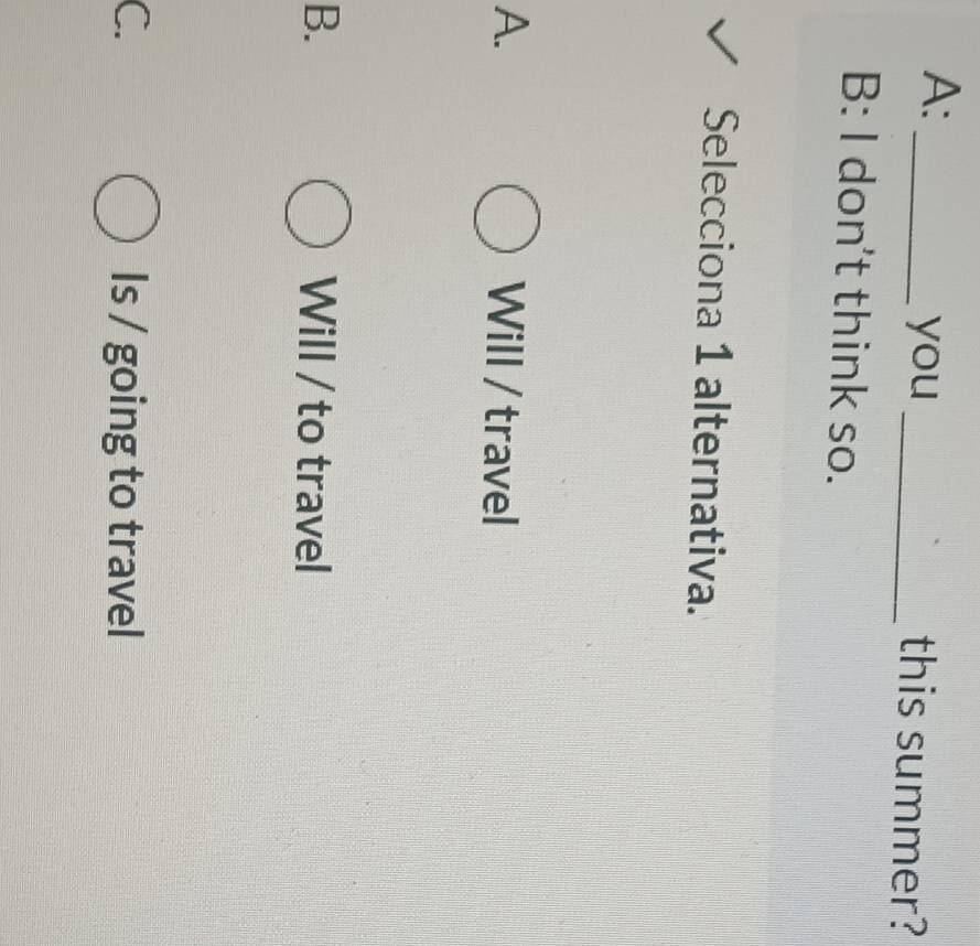 A:
_you_ this summer?
B: I don't think so.
Selecciona 1 alternativa.
A. Will / travel
B. Will / to travel
C. Is / going to travel