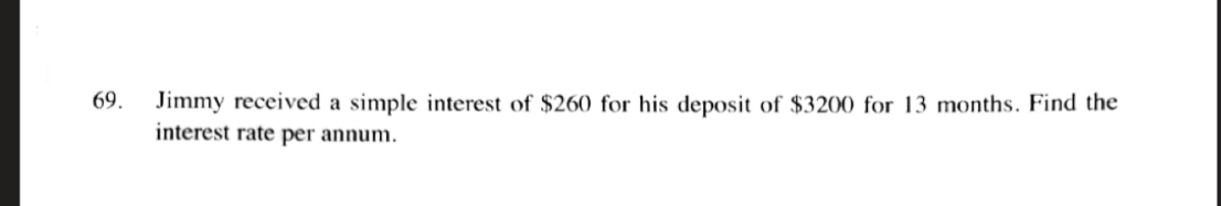 Jimmy received a simple interest of $260 for his deposit of $3200 for 13 months. Find the
interest rate per annum.