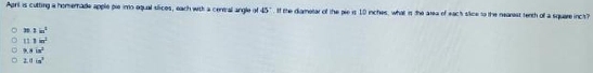 Aprit is cutting a homemade apple pie imo equal slices, each with a cental angle of 45° If the diametar of the pie is 10 inches, what is the area of each slice to the nearest tenth of a square incs?
2in^2
111in^2
h.4in^2
2.0in°