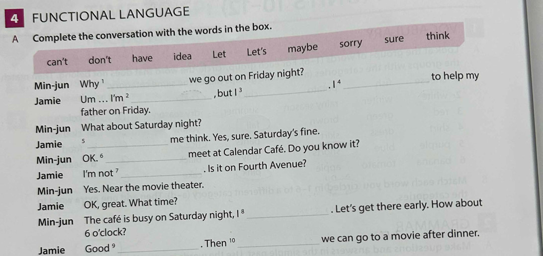 FUNCTIONAL LANGUAGE 
A Complete the conversation with the words in the box. 
ca (t don’t have idea Let Let's maybe sorry sure 
think 
_ 
Min-jun Why ¹ _we go out on Friday night?_ 
to help my 
. 1^4
Jamie Um ... l'm^2 _ , but |^3 
father on Friday. 
Min-jun What about Saturday night? 
Jamie 5_ me think. Yes, sure. Saturday’s fine. 
Min-jun OK.⁶_ meet at Calendar Café. Do you know it? 
Jamie I'm not ⁷ _. Is it on Fourth Avenue? 
Min-jun Yes. Near the movie theater. 
Jamie OK, great. What time? 
Min-jun The café is busy on Saturday night, 1^8 _. Let's get there early. How about 
6 o'clock? 
Jamie Good 27 _. Then 1º _we can go to a movie after dinner.