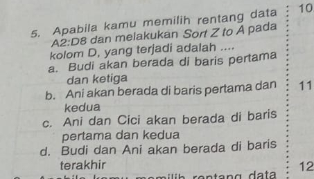 Apabila kamu memilih rentang data 10
A2:D8 dan melakukan Sort Z to A pada
kolom D, yang terjadi adalah ....
a. Budi akan berada di baris pertama
dan ketiga
b. Ani akan berada di baris pertama dan 11
kedua
c. Ani dan Cici akan berada di baris
pertama dan kedua
d. Budi dan Ani akan berada di baris
terakhir 12