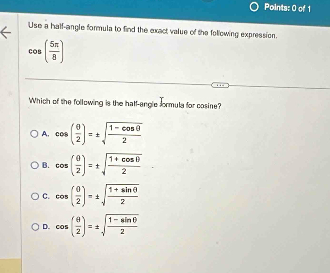 Use a half-angle formula to find the exact value of the following expression.
cos ( 5π /8 )
Which of the following is the half-angle ormula for cosine?
A. cos ( θ /2 )=± sqrt(frac 1-cos θ )2
B. cos ( θ /2 )=± sqrt(frac 1+cos θ )2
C. cos ( θ /2 )=± sqrt(frac 1+sin θ )2
D. cos ( θ /2 )=± sqrt(frac 1-sin θ )2