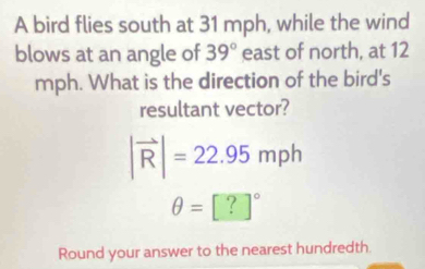 A bird flies south at 31 mph, while the wind 
blows at an angle of 39° east of north, at 12
mph. What is the direction of the bird's 
resultant vector?
|vector R|=22.95mph
θ =[?]^circ 
Round your answer to the nearest hundredth.