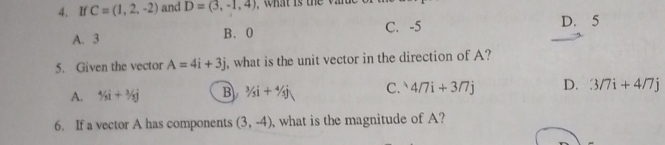 If C=(1,2,-2) and D=(3,-1,4)
A. 3 B. 0 C. -5 D. 5
5. Given the vector A=4i+3j , what is the unit vector in the direction of A?
A. 5i+i+3/5j B 3/_3i+^4/_5j C. 4/7i+3/7j D. 3/7i+4/7j
6. If a vector A has components (3,-4) , what is the magnitude of A?