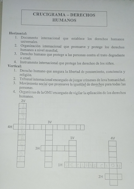 CRUCIGRAMA — DERECHOS 
HUMANOS 
Horizontal: 
1. Documento internacional que establece los derechos humanos 
universales. 
2. Organización internacional que promueve y protege los derechos 
humanos a nivel mundial, 
3. Derecho humano que protege a las personas contra el trato degradante 
o cruel. 
4. Instrumento internacional que protege los derechos de los niños. 
Vertical: 
1. Derecho humano que asegura la libertad de pensamiento, conciencia y 
religión. 
2. Tribunal internacional encargado de juzgar crímenes de lesa humanidad. 
3. Movimiento social que promueve la igualdad de derechos para todas las 
personas. 
4. Organismo de la ONU encargado de vigilar la aplicación de los derechos