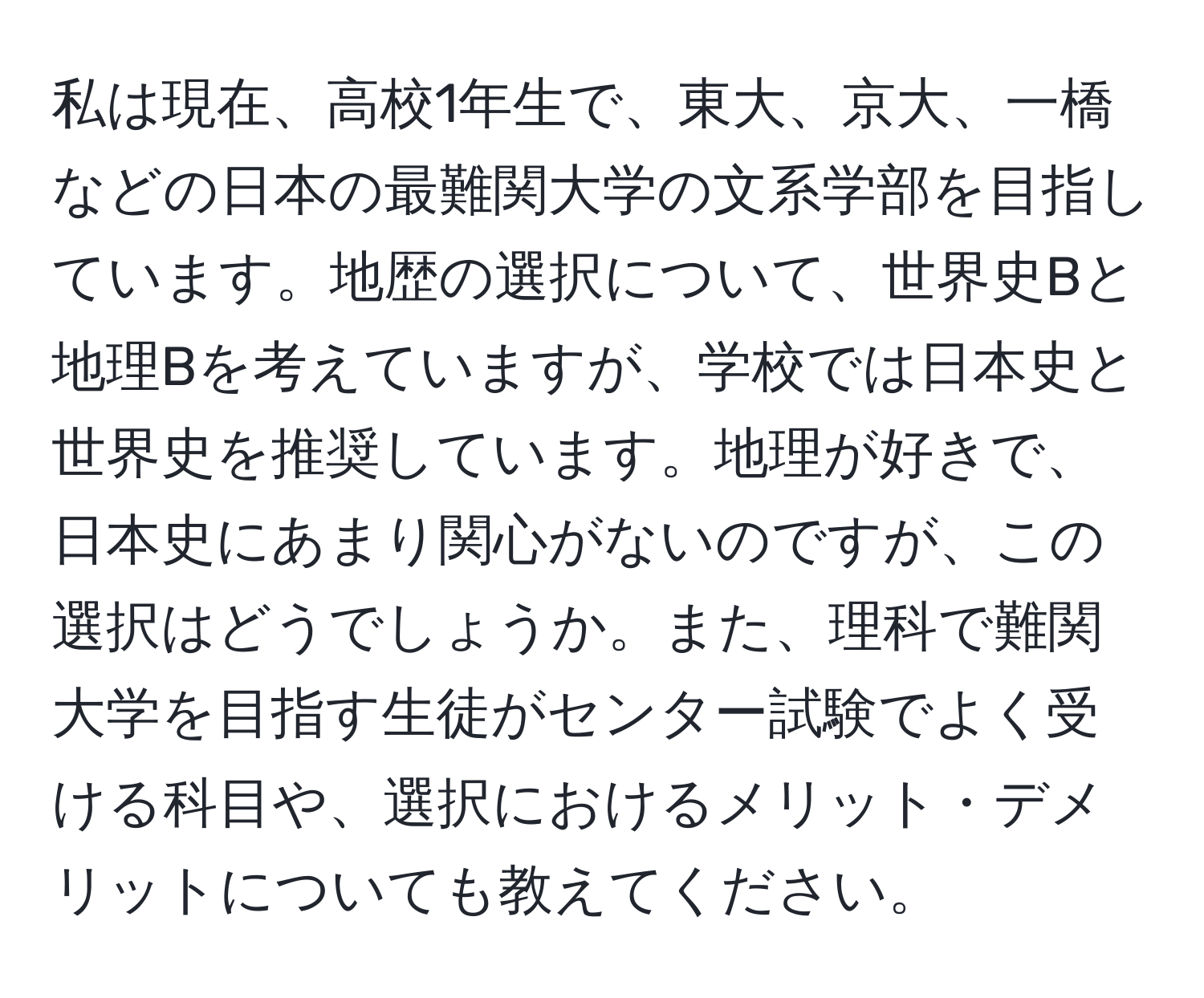 私は現在、高校1年生で、東大、京大、一橋などの日本の最難関大学の文系学部を目指しています。地歴の選択について、世界史Bと地理Bを考えていますが、学校では日本史と世界史を推奨しています。地理が好きで、日本史にあまり関心がないのですが、この選択はどうでしょうか。また、理科で難関大学を目指す生徒がセンター試験でよく受ける科目や、選択におけるメリット・デメリットについても教えてください。