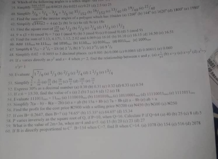 Which of the following angles is a rellex angle? (a) te
39. Simplify  (0.01* 0.01)/0.008  (a) 0.0025 (b) 0.025 (c) 0.25 (d) 2.5 (e) 25
40. Simplify 3/_3/_8*^(1/_4-^3/_4+^1/_5 (a)^15)/_152 (b)  16/152 (c)frac 13 $0 (d) 19/40 (e) 21/40
41. Find the sum of the interior angles of a polygon which has 10sides (a) 1260° (b) 144° (c) 1620° (d) 1800° (c) 1980°
42. Simplify sqrt(144x)2+4 (a) 2 1 (b) 3x (c) 6x (d) 9x (c) 18s
43. Find the square root of  144/256  (a) ^1/_2 , (b) ^2/_3 (c  3/4  (d)
44 9* (3+6) (mod 9)=7 (a) 1 (mod 9) (b) 3 (mod 9) (c) 0 (mod 9) (d) 5 (mod 9) 1 1/3 (c)| 1/2 
45. Find the sum of 3.13, 4.171. 1.12. 2 02 and 6 069 (a) 16.01 (b) 16.10 (c) 16.15 (d) 16.50 (e) 16.51
46. Add 11lm to 11lma (a) 1010_(w) (b) 1110,. (c) 03 01_Twis (d)0D11twe(e) 100
47 Simplify 6^(frac 1)12-2^(frac 5)6-1)^ 5/6  (a) 2^5/_0 (b) 3^5/_2(c)2^(-6)/_5 (d) 9^3/_6
48 Simplify 0.02=0.3055 to 3 decimal places. (a) 0.001 (b) 0.006 (c) 0.0061 (d) 0.00611 (c) 0.060
49. [f x varies directly asy^2 and x=4 when y=2 , find the relationship between x and y. (a) x 1/yz (b)x=y(c)x=y^2 (d) x^2=y
x^2y=1
a
50. Evaluate sqrt(1^7/_9)(a) 1/3 (b) 2/3 (c) 3/4  (d) 1 1/3  (c) (c 1 3/4 
51. Simplify  3/k + 5/3k  (a)  3k/14  (b)  5k/14  (c)  8k/3  (d)  14R/3  (c)  11/3 
52. Express 30% as a decimal number (a) 0.30 (b) 0.31 (c) 0.32 (d) 0.33 (c) 0.34
53. If x:6=15:30 find the value of x (a) 2 ( (b) 3 (c) 6 (d) 12 (c) 18
54 Evaluate 111011_1000* 11_1000 (a) 1110010_1000 (b) 1101010_mo (c) 10110001_·s  (d)11110011;;(c)1111011mo
55. Simplify 7(a-b)-8(a-2b) (a) a+ab (b) 15a+8b (c) 7a+8b (d) a-8b (c) ab+a
56. Find the profit for the cost price N2900 with a selling price N3200 (a) N450 (b) N300 (c) N250
57. If cos B=0.2647 , then B=? (n) 74.65° (b) 15 35° (c) 64.65° (d) 15.34
58. P varies inversely as the square root of Q. if P-10 when Q=16. Calculate P if Q=64 (a) 40 (b) 25 (c) 8 (d) 5
59. What is the value of 2m+3n , when m^(-4) and n=5. (a) 15 (b) 20 (c) 23 (d) 27
60. If B is directly proportional to C^2.B=154 when C=7. find B when C=14. (a) 1078 (b) 154 (c) 516 (d) 2078