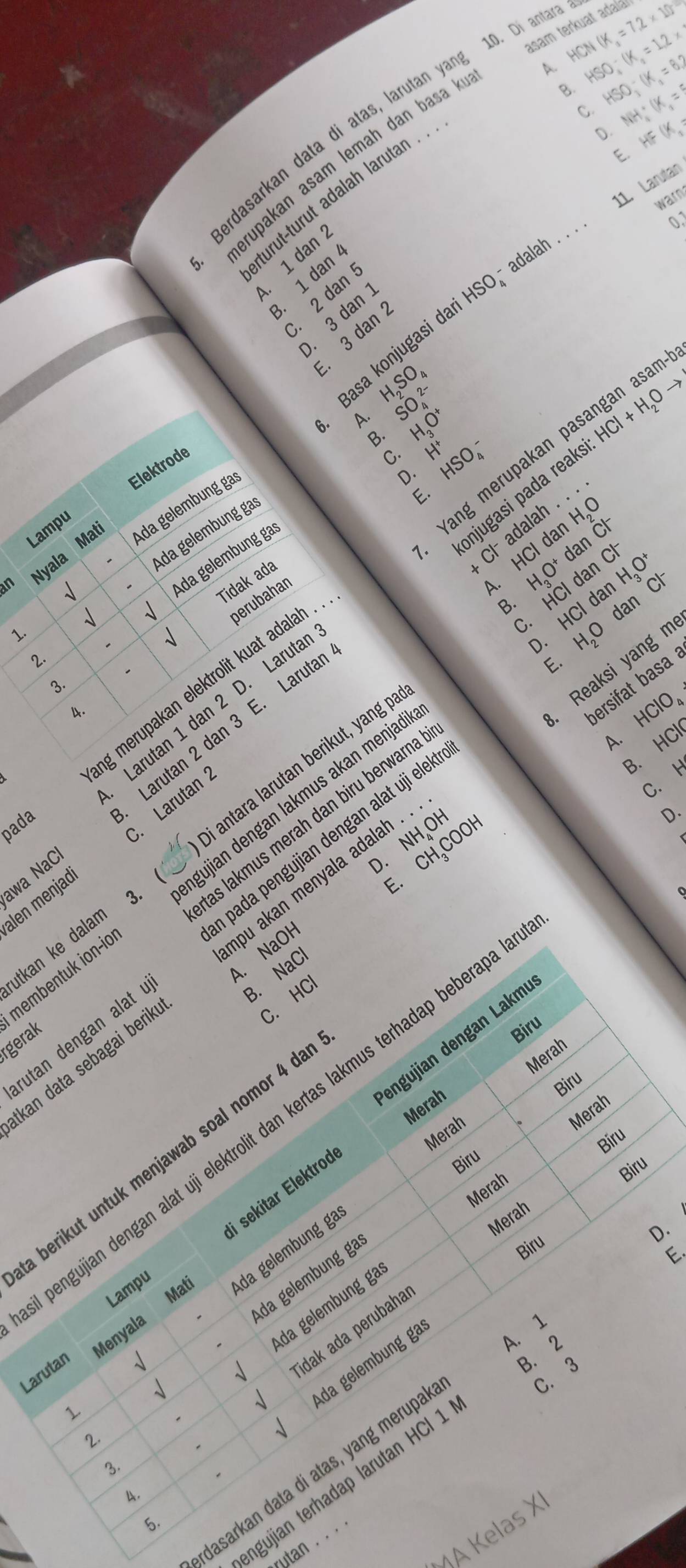 Di antara à
asam terkuat adala!
A. HCN(K_3=7.2* 10^(-2)
B. HSO_4-(K_2=1.2* 2
C. HSO_3^(-(K_1)=8.2
D. NH_4^(+(K_1)=^5
HIF (y_
Berdasarkan data di atas, larutan y_
upakan asam lemah dan basa !
turût-turut adalah larutan
E.
11. Larutan
warn
0.1. 1 dan 1
3. 1 dan
. 2 dan
Basa konjugasi dari HSO adalah ._
. 3 dan 
. 3 dan
H_2SO_4
A. H_3O^+ y^x HSO_4^(-
B.
Lampu Elektrode
C.
onjugasi pada reaki HCl+H_2)Oto
an Nyala Mat Ada gelembung ga
D.
E.
H_2O
lah . .
Ada gelembung ga
an Cl^-
1
Ada gelembung gas SO_4^((2-)
Cl^-)ad HCIda dan C^X H_3O^+
Larutan 1 dan 2 D. Laruta Yang merupakan pasangan asa
-
dan
Tidak ada
A H_3O^+ HCl HCl dan c
B.
dan
sqrt()
1.
C. H_2O
1
D.
2.
Reaksi yang m
E.
ng merupakan elektrolit kuat ada perubahan_
ersifat basa
3.
4.
bi antara larutan berikut, yang p
HClO_4
A. ,(
B.
awa NaC Larutan 2 dan 3 E. Laruta
C. H
pada
D.
alen menjad C. Larutan 
membentuk ion-io gujian dengan lakmus akan menjad
rgerak as lakmus merah dan biru berwarna
3. 
A. NaOH D. NH OH
B. NaCl E. CH₃COOH
rutan dengan alat a pada pengujian dengan alat uji elek 
utkan ke dalan
tkan data sebagai berik npu akan menyala adalah . .
C. HC
Biru
engujian dengan Lakmí
Merah
Biru
Merah
Merah
engujian dengan alat uji elektrolit dan kertas lakmus terhadap beberapa
Merah
Biru
berikut untuk menjawab soal nomor 4 da
i sekitar Elektrod
Biru
Biru
Merah
Merah
D.
Ada gelembung ga
Biru
E.
Menyala Ma Ada gelembung ga
Lampu
√ da gelembung ga
idak ada perubaha
1
A. 1
Larutan
√
B. 2
√
C. 3

Ada gelembung ga
1
2.
3.
dasarkan data di atas, yang merupal
ngujian terhadap larutan HCl 1
4.
5.
1A Kelas X
utan . . . '