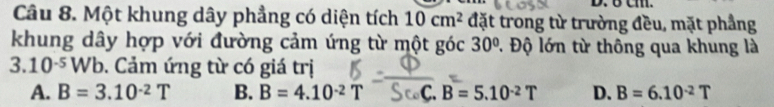 6 cm.
Câu 8. Một khung dây phẳng có diện tích 10cm^2 đặt trong từ trường đều, mặt phầng
khung dây hợp với đường cảm ứng từ một góc 30° Đ. Độ lớn từ thông qua khung là
< 10^(-5) W b. Cảm ứng từ có giá trị
A. B=3.10^(-2)T B. B=4.10^(-2)T C B=5.10^(-2)T D. B=6.10^(-2)T