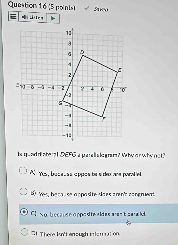 Saved
Listen
Is quadrilateral DEFG a parallelogram? Why or why not?
A) Yes, because opposite sides are parallel.
B) Yes, because opposite sides aren't congruent.
C) No, because opposite sides aren't parallel.
D) There isn't enough information.