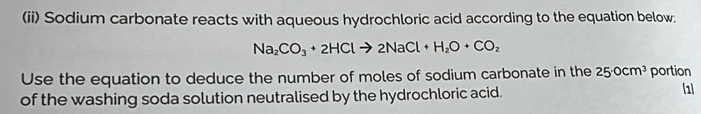 (ii) Sodium carbonate reacts with aqueous hydrochloric acid according to the equation below:
Na_2CO_3+2HClto 2NaCl+H_2O+CO_2
Use the equation to deduce the number of moles of sodium carbonate in the 25· 0cm^3 portion 
of the washing soda solution neutralised by the hydrochloric acid. 
1