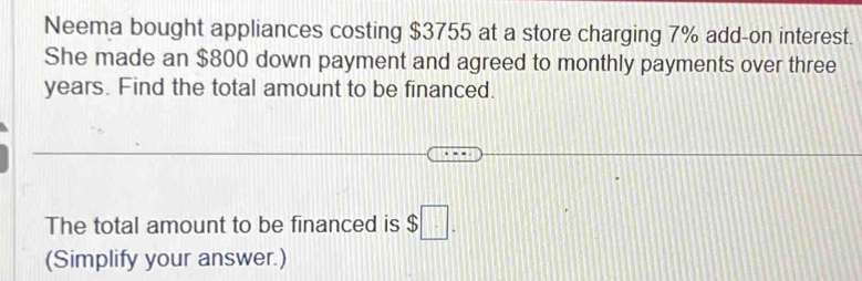 Neema bought appliances costing $3755 at a store charging 7% add-on interest. 
She made an $800 down payment and agreed to monthly payments over three
years. Find the total amount to be financed. 
The total amount to be financed is $□. 
(Simplify your answer.)