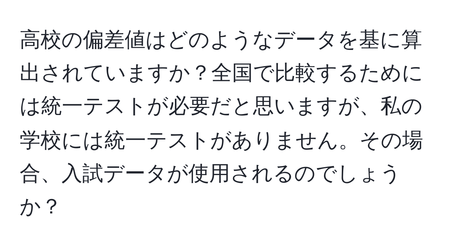 高校の偏差値はどのようなデータを基に算出されていますか？全国で比較するためには統一テストが必要だと思いますが、私の学校には統一テストがありません。その場合、入試データが使用されるのでしょうか？