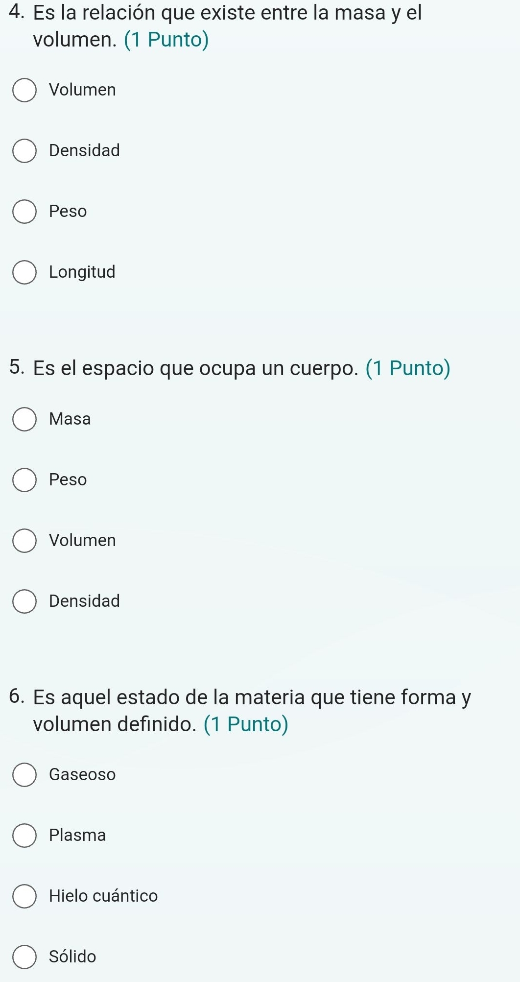 Es la relación que existe entre la masa y el
volumen. (1 Punto)
Volumen
Densidad
Peso
Longitud
5. Es el espacio que ocupa un cuerpo. (1 Punto)
Masa
Peso
Volumen
Densidad
6. Es aquel estado de la materia que tiene forma y
volumen definido. (1 Punto)
Gaseoso
Plasma
Hielo cuántico
Sólido