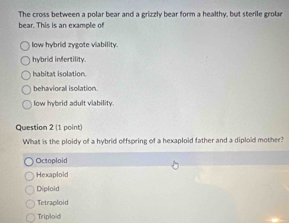 The cross between a polar bear and a grizzly bear form a healthy, but sterile grolar
bear. This is an example of
low hybrid zygote viability.
hybrid infertility.
habitat isolation.
behavioral isolation.
low hybrid adult viability.
Question 2 (1 point)
What is the ploidy of a hybrid offspring of a hexaploid father and a diploid mother?
Octoploid
Hexaploid
Diploid
Tetraploid
Triploid