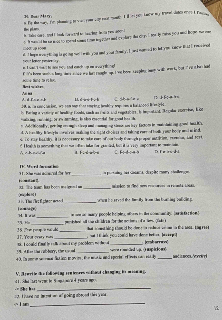 Dear Mary,
a. By the way, I'm planning to visit your city next month. I'll let you know my travel dates once I finatiza
the plans.
b. Take care, and I look forward to hearing from you soon!
c. It would be so nice to spend some time together and explore the city. I really miss you and hope we can
meet up soon.
d. I hope everything is going well with you and your family. I just wanted to let you know that I received
your letter yesterday.
e. I can’t wait to see you and catch up on everything!
f It’s been such a long time since we last caught up. I’ve been keeping busy with work, but I’ve also had
some time to relax.
Best wishes,
Anna
A. d-f-a-c-e-b B. d-a-c-f-c-b C. d-b-a-f-c-c D. d-f-c-a-b-e
30. a. In conclusion, we can say that staying healthy requires a balanced lifestyle.
b. Eating a variety of healthy foods, such as fruits and vegetables, is important. Regular exercise, like
walking, running, or swimming, is also essential for good health.
c. Additionally, getting enough sleep and managing stress are key factors in maintaining good health.
d. A healthy lifestyle involves making the right choices and taking care of both your body and mind.
e. To stay healthy, it is necessary to take care of our body through proper nutrition, exercise, and rest.
f. Health is something that we often take for granted, but it is very important to maintain.
A. e-b-c-d-f-a B. f-c-d-a-b-c C. f-e-d-c-a-b D. f-e-b-c-d-a
IV. Word formation
31. She was admired for her_ in pursuing her dreams, despite many challenges.
(constant).
32. The team has been assigned an_ mission to find new resources in remote areas.
(explore)
33. The firefighter acted _when he saved the family from the burning building.
(courage)
34. It was_ to see so many people helping others in the community. (satisfaction)
35. He _punished all the children for the actions of a few. (fair)
36. Few people would_ that something should be done to reduce crime in the area. (agree)
37. Your essay was_ , but I think you could have done better. (accept)
38. I could finally talk about my problem without _ (embarrass)
39. After the robbery, the usual _were rounded up. (suspicious)
40. In some science fiction movies, the music and special effects can really _audiences. (excite)
V. Rewrite the following sentences without changing its meaning.
41. She last went to Singapore 4 years ago.
-> She has
_
42. I have no intention of going abroad this year.
] am
_
12