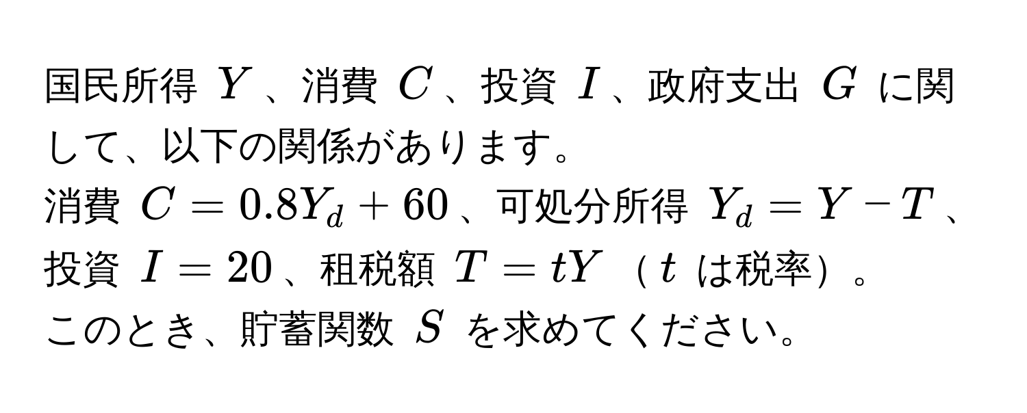 国民所得 $Y$、消費 $C$、投資 $I$、政府支出 $G$ に関して、以下の関係があります。  
消費 $C = 0.8Y_d + 60$、可処分所得 $Y_d = Y - T$、投資 $I = 20$、租税額 $T = tY$$t$ は税率。  
このとき、貯蓄関数 $S$ を求めてください。