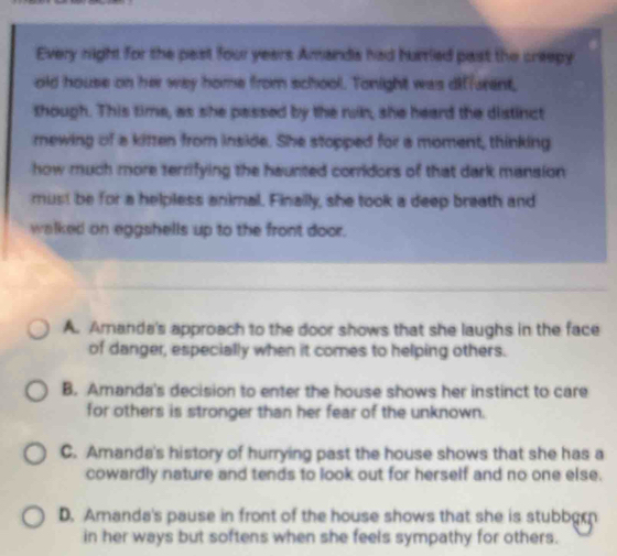 Every night for the past four years Amands had hurrled past the creepy
old house on her way home from school. Tonight was diffurent,
though. This time, as she passed by the run, she heard the distinct
newing of a kitten from inside. She stopped for a moment, thinking
how much more terrifying the haunted corridors of that dark mansion 
must be for a helpless animal. Finailly, she took a deep breath and
walked on eggshells up to the front door.
A. Amanda's approach to the door shows that she laughs in the face
of danger, especially when it comes to helping others.
B. Amanda's decision to enter the house shows her instinct to care
for others is stronger than her fear of the unknown.
C. Amanda's history of hurrying past the house shows that she has a
cowardly nature and tends to look out for herself and no one else.
D. Amanda's pause in front of the house shows that she is stubbgrn
in her ways but softens when she feels sympathy for others.