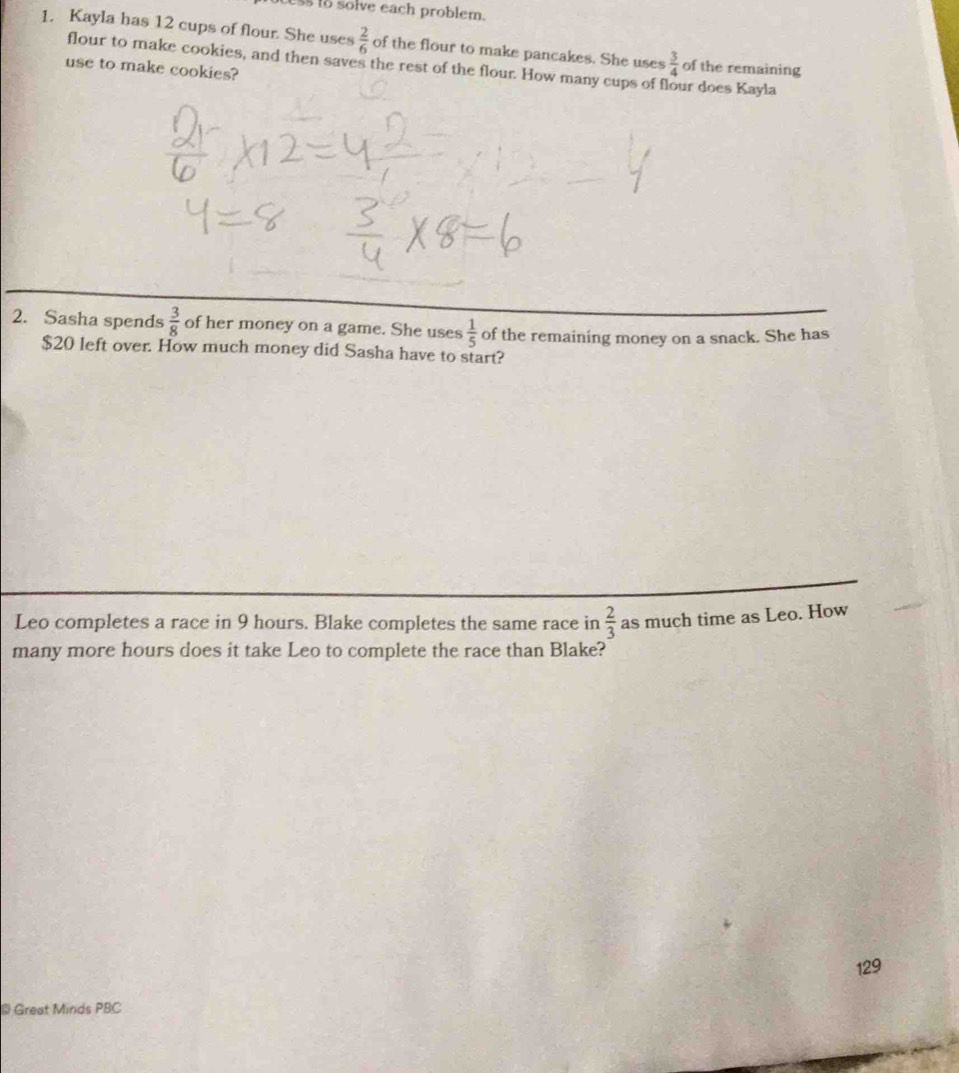 ess to solve each problem. 
1. Kayla has 12 cups of flour. She uses  2/6  of the flour to make pancakes. She uses  3/4  of the remaining 
flour to make cookies, and then saves the rest of the flour. How many cups of f 
use to make cookies? ur does Kayla 
2. Sasha spends  3/8  of her money on a game. She uses  1/5  of the remaining money on a snack. She has
$20 left over. How much money did Sasha have to start? 
Leo completes a race in 9 hours. Blake completes the same race in  2/3  as much time as Leo. How 
many more hours does it take Leo to complete the race than Blake? 
129 
* Great Minds PBC
