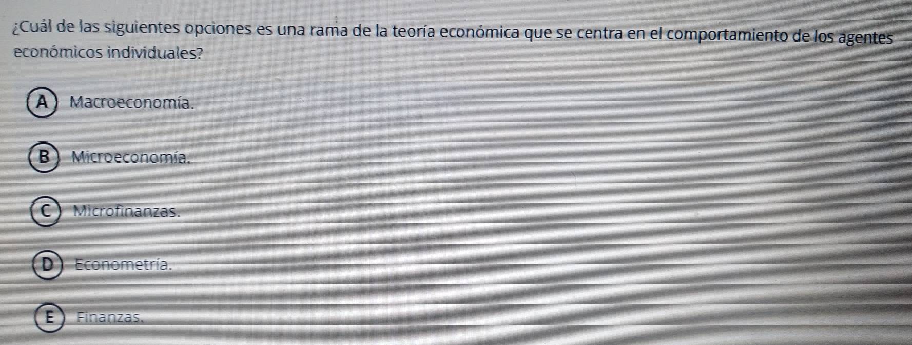 Cuál de las siguientes opciones es una rama de la teoría económica que se centra en el comportamiento de los agentes
económicos individuales?
A) Macroeconomía.
B) Microeconomía.
Microfinanzas.
D Econometría.
E Finanzas.