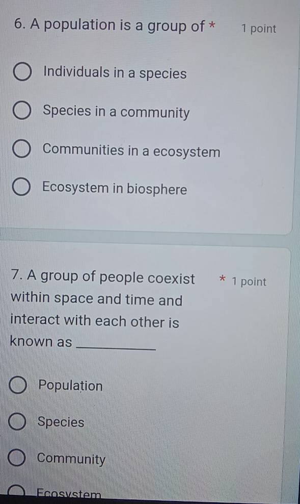 A population is a group of * 1 point
Individuals in a species
Species in a community
Communities in a ecosystem
Ecosystem in biosphere
7. A group of people coexist * 1 point
within space and time and
interact with each other is
known as_
Population
Species
Community
Fcosystem