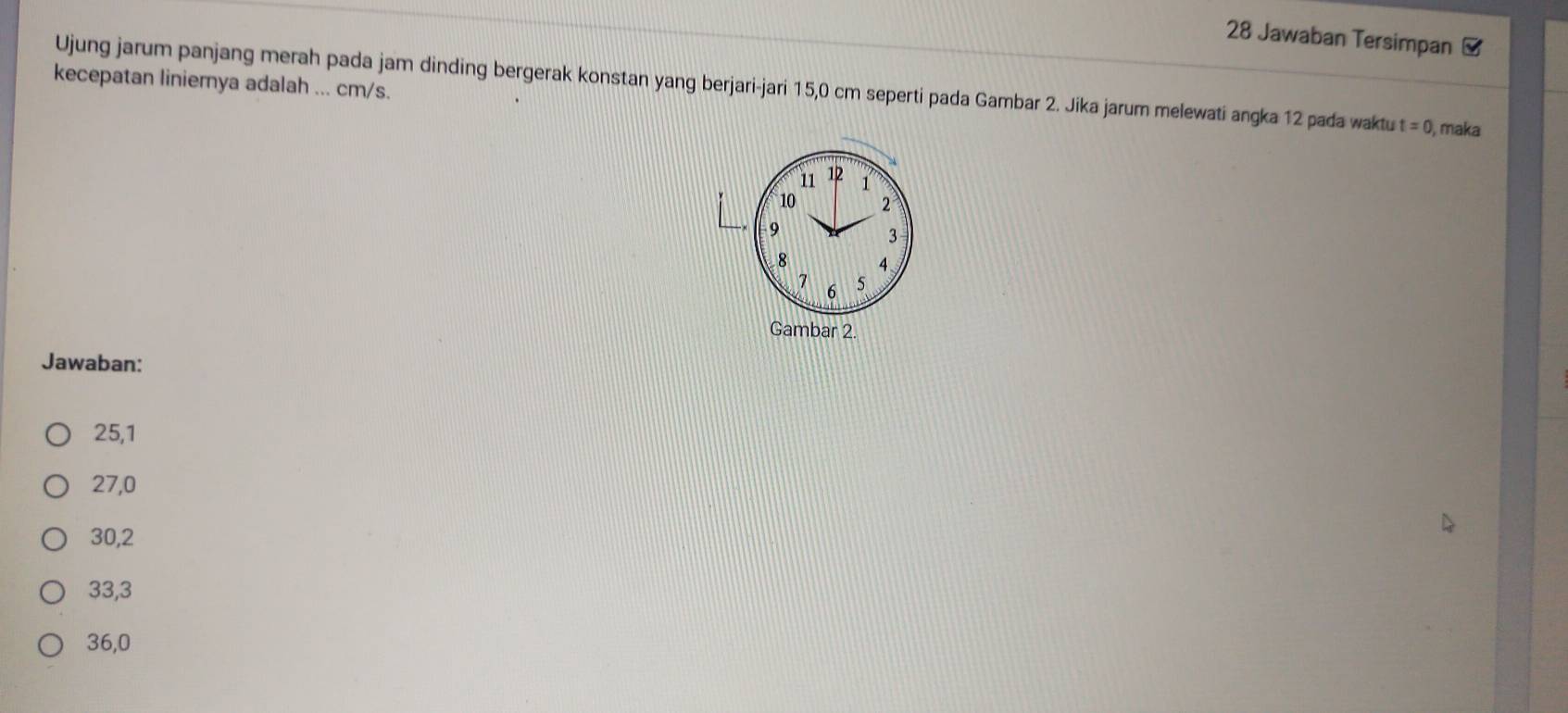 Jawaban Tersimpan
kecepatan liniemya adalah ... cm/s. Ujung jarum panjang merah pada jam dinding bergerak konstan yang berjari-jari 15,0 cm seperti pada Gambar 2. Jika jarum melewati angka 12 pada waktu t=0 maka
Jawaban:
25, 1
27, 0
30, 2
33, 3
36,0