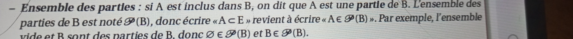 Ensemble des parties : si A est inclus dans B, on dit que A est une partie de B. L'ensemble des 
parties de B est noté 9(B) , donc écrire ∠ A⊂ E » revient à écrire « A ∈ 9^*(B) » Par exemple, l'ensemble 
vide et B sont des parties de B. donc varnothing ∈ varnothing (B) et B∈ varnothing (B).