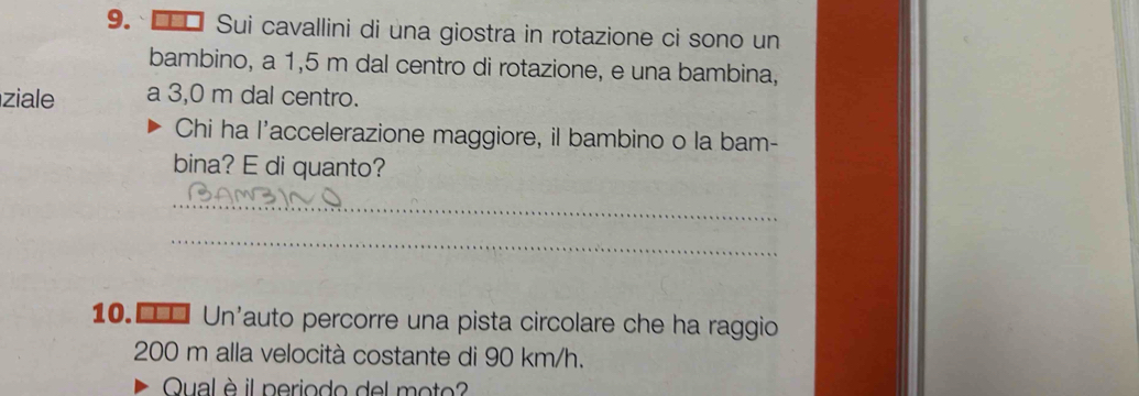 □ Sui cavallini di una giostra in rotazione ci sono un 
bambino, a 1,5 m dal centro di rotazione, e una bambina, 
ziale a 3,0 m dal centro. 
Chi ha l'accelerazione maggiore, il bambino o la bam- 
bina? E di quanto? 
_ 
_ 
10.€£ Un'auto percorre una pista circolare che ha raggio
200 m alla velocità costante di 90 km/h. 
Qual è il periodo del moto