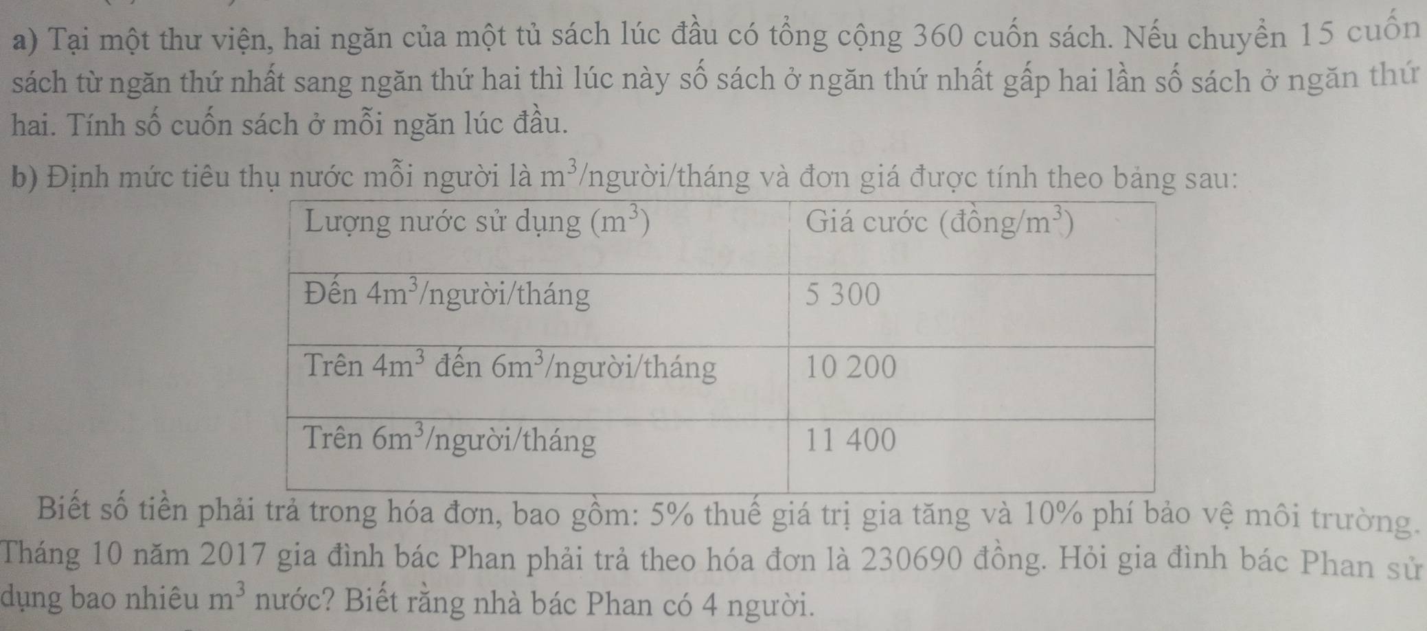 Tại một thư viện, hai ngăn của một tủ sách lúc đầu có tổng cộng 360 cuốn sách. Nếu chuyển 15 cuốn
sách từ ngăn thứ nhất sang ngăn thứ hai thì lúc này số sách ở ngăn thứ nhất gấp hai lần số sách ở ngăn thứ
hai. Tính số cuốn sách ở mỗi ngăn lúc đầu.
b) Định mức tiêu thụ nước mỗi người là m^3 /người/tháng và đơn giá được tính theo bảng sau:
Biết số tiền pả trong hóa đơn, bao gồm: 5% thuế giá trị gia tăng và 10% phí bảo vệ môi trường.
Tháng 10 năm 2017 gia đình bác Phan phải trả theo hóa đơn là 230690 đồng. Hỏi gia đình bác Phan sử
dụng bao nhiêu m^3 nước? Biết rằng nhà bác Phan có 4 người.